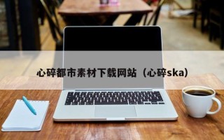 马鞍山心碎都市素材下载网站（心碎ska）